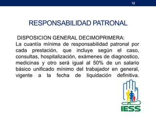 12
RESPONSABILIDAD PATRONAL
DISPOSICION GENERAL DECIMOPRIMERA:
La cuantía mínima de responsabilidad patronal por
cada prestación, que incluye según el caso,
consultas, hospitalización, exámenes de diagnostico,
medicinas y otro será igual al 50% de un salario
básico unificado mínimo del trabajador en general,
vigente a la fecha de liquidación definitiva.
 