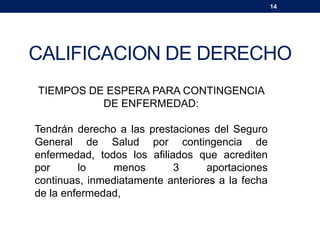 14
CALIFICACION DE DERECHO
TIEMPOS DE ESPERA PARA CONTINGENCIA
DE ENFERMEDAD:
Tendrán derecho a las prestaciones del Seguro
General de Salud por contingencia de
enfermedad, todos los afiliados que acrediten
por lo menos 3 aportaciones
continuas, inmediatamente anteriores a la fecha
de la enfermedad,
 