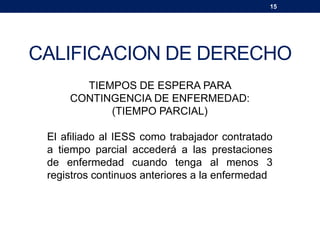 15
CALIFICACION DE DERECHO
TIEMPOS DE ESPERA PARA
CONTINGENCIA DE ENFERMEDAD:
(TIEMPO PARCIAL)
El afiliado al IESS como trabajador contratado
a tiempo parcial accederá a las prestaciones
de enfermedad cuando tenga al menos 3
registros continuos anteriores a la enfermedad
 