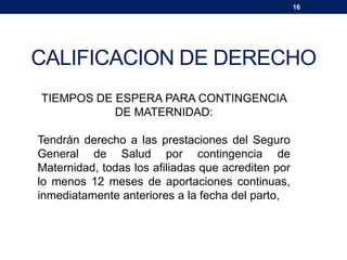 16
CALIFICACION DE DERECHO
TIEMPOS DE ESPERA PARA CONTINGENCIA
DE MATERNIDAD:
Tendrán derecho a las prestaciones del Seguro
General de Salud por contingencia de
Maternidad, todas los afiliadas que acrediten por
lo menos 12 meses de aportaciones continuas,
inmediatamente anteriores a la fecha del parto,
 