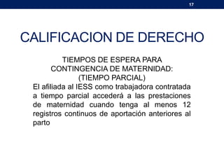 17
CALIFICACION DE DERECHO
TIEMPOS DE ESPERA PARA
CONTINGENCIA DE MATERNIDAD:
(TIEMPO PARCIAL)
El afiliada al IESS como trabajadora contratada
a tiempo parcial accederá a las prestaciones
de maternidad cuando tenga al menos 12
registros continuos de aportación anteriores al
parto
 