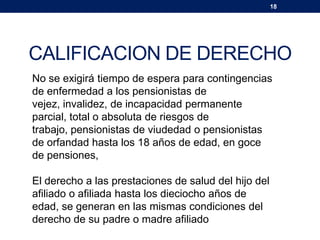 18
CALIFICACION DE DERECHO
No se exigirá tiempo de espera para contingencias
de enfermedad a los pensionistas de
vejez, invalidez, de incapacidad permanente
parcial, total o absoluta de riesgos de
trabajo, pensionistas de viudedad o pensionistas
de orfandad hasta los 18 años de edad, en goce
de pensiones,
El derecho a las prestaciones de salud del hijo del
afiliado o afiliada hasta los dieciocho años de
edad, se generan en las mismas condiciones del
derecho de su padre o madre afiliado
 
