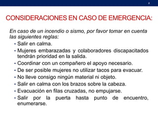 CONSIDERACIONES EN CASO DE EMERGENCIA:
En caso de un incendio o sismo, por favor tomar en cuenta
las siguientes reglas:
• Salir en calma.
• Mujeres embarazadas y colaboradores discapacitados
tendrán prioridad en la salida.
• Coordinar con un compañero el apoyo necesario.
• De ser posible mujeres no utilizar tacos para evacuar.
• No lleve consigo ningún material ni objeto.
• Salir en calma con los brazos sobre la cabeza.
• Evacuación en filas cruzadas, no empujarse.
• Salir por la puerta hasta punto de encuentro,
enumerarse.
2
 