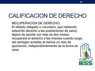 20
CALIFICACION DE DERECHO
RECUPERACION DE DERECHO:
El afiliado obligado o voluntario, que habiendo
adquirido derecho a las prestaciones de salud,
dejare de aportar por mas de dos meses,
recuperará el derecho a las mismas cuando luego
del reintegro acredite al menos un mes de
aportación, independientemente de la fecha de
cese.
 