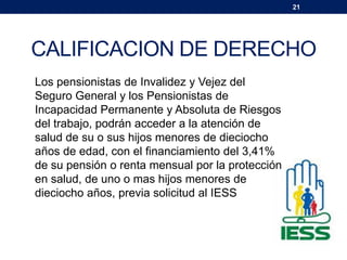 21
CALIFICACION DE DERECHO
Los pensionistas de Invalidez y Vejez del
Seguro General y los Pensionistas de
Incapacidad Permanente y Absoluta de Riesgos
del trabajo, podrán acceder a la atención de
salud de su o sus hijos menores de dieciocho
años de edad, con el financiamiento del 3,41%
de su pensión o renta mensual por la protección
en salud, de uno o mas hijos menores de
dieciocho años, previa solicitud al IESS
 