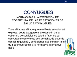 22
CONYUGUES
NORMAS PARA LA EXTENCION DE
COBERTURA DE LAS PRESTACIONES DE
SALUD A CONYUGUES
Todo afiliada o afiliado que manifieste su voluntad
expresa, podrá acogerse a la extensión de la
cobertura de servicios de salud a favor de su
conyugue o conviviente con derecho, de acuerdo
con los requisitos y condiciones que señalan la ley
de Seguridad Social y la normativa interna del
IESS
 