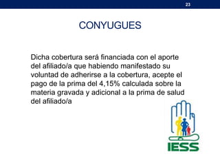 23
CONYUGUES
Dicha cobertura será financiada con el aporte
del afiliado/a que habiendo manifestado su
voluntad de adherirse a la cobertura, acepte el
pago de la prima del 4,15% calculada sobre la
materia gravada y adicional a la prima de salud
del afiliado/a
 