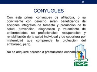 24
CONYUGUES
Con esta prima, conyugues de afiliado/a, o su
conviviente con derecho serán beneficiarios de
acciones integrales de fomento y promoción de la
salud, prevención, diagnostico y tratamiento de
enfermedades no profesionales, recuperación y
rehabilitación de la salud individual y de cobertura por
maternidad que comprende la protección del
embarazo, parto,
No se adquiere derecho a prestaciones económicas
 