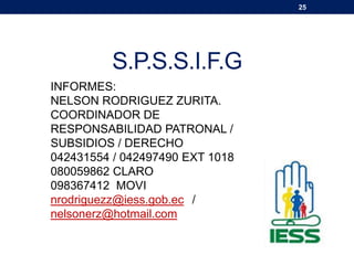 25
S.P.S.S.I.F.G
INFORMES:
NELSON RODRIGUEZ ZURITA.
COORDINADOR DE
RESPONSABILIDAD PATRONAL /
SUBSIDIOS / DERECHO
042431554 / 042497490 EXT 1018
080059862 CLARO
098367412 MOVI
nrodriguezz@iess.gob.ec /
nelsonerz@hotmail.com
 