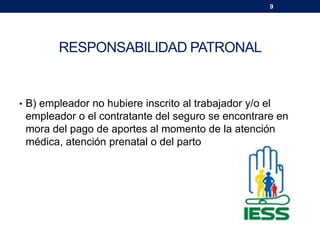 9
RESPONSABILIDAD PATRONAL
• B) empleador no hubiere inscrito al trabajador y/o el
empleador o el contratante del seguro se encontrare en
mora del pago de aportes al momento de la atención
médica, atención prenatal o del parto
 