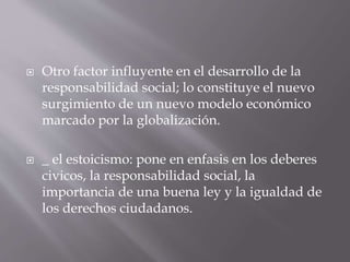  Otro factor influyente en el desarrollo de la
responsabilidad social; lo constituye el nuevo
surgimiento de un nuevo modelo económico
marcado por la globalización.
 _ el estoicismo: pone en enfasis en los deberes
civicos, la responsabilidad social, la
importancia de una buena ley y la igualdad de
los derechos ciudadanos.
 