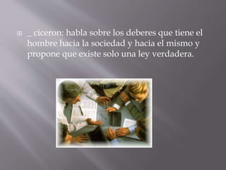  _ ciceron: habla sobre los deberes que tiene el
hombre hacia la sociedad y hacia el mismo y
propone que existe solo una ley verdadera.
 