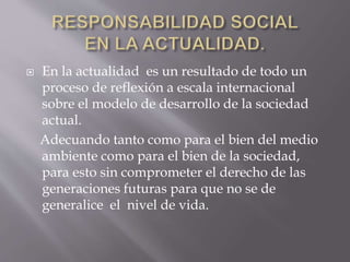  En la actualidad es un resultado de todo un
proceso de reflexión a escala internacional
sobre el modelo de desarrollo de la sociedad
actual.
Adecuando tanto como para el bien del medio
ambiente como para el bien de la sociedad,
para esto sin comprometer el derecho de las
generaciones futuras para que no se de
generalice el nivel de vida.
 