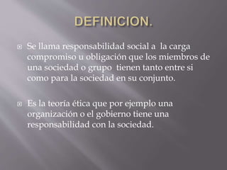  Se llama responsabilidad social a la carga
compromiso u obligación que los miembros de
una sociedad o grupo tienen tanto entre si
como para la sociedad en su conjunto.
 Es la teoría ética que por ejemplo una
organización o el gobierno tiene una
responsabilidad con la sociedad.
 