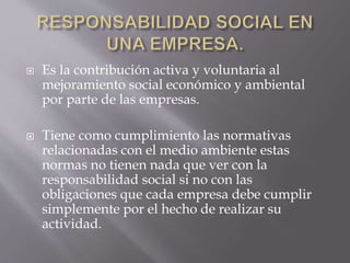  Es la contribución activa y voluntaria al
mejoramiento social económico y ambiental
por parte de las empresas.
 Tiene como cumplimiento las normativas
relacionadas con el medio ambiente estas
normas no tienen nada que ver con la
responsabilidad social si no con las
obligaciones que cada empresa debe cumplir
simplemente por el hecho de realizar su
actividad.
 