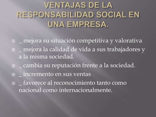  _ mejora su situación competitiva y valorativa
 _ mejora la calidad de vida a sus trabajadores y
a la misma sociedad.
 _ cambia su reputación frente a la sociedad.
 _ incremento en sus ventas
 _ favorece al reconocimiento tanto como
nacional como internacionalmente.
 