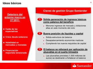 4
Ideas básicas

                                Claves de gestión Grupo Santander
      Deterioro del
    entorno macro en
        3T’2011:            1   Sólida generación de ingresos básicos
                                como palanca del beneficio
                                  Menores ingresos de mercado y dotaciones
                                  altas en este momento del ciclo
   Caída de las
    expectativas
                            2   Buena posición de liquidez y capital
   Crisis deuda soberana         Sólida estructura de balance
                                  Desapalancamiento economías maduras
   Volatilidad en                Cumpliendo los nuevos requisitos de capital
    mercados y monedas

                            3   El balance se reforzará por aplicación de
   Financiación
    mayorista tensionada        plusvalías en el cuarto trimestre
                                  Las plusvalías previstas (1.500 millones de
                                  euros) se destinarán a fortalecer el balance
 