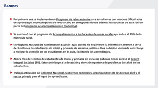 Razones
Por primera vez se implementó un Programa de reforzamiento para estudiantes con mayores dificultades
de aprendizaje. Dicho programa se llevó a cabo en 10 regiones donde además los docentes de aula fueron
parte del programa de acompañamiento (coaching).
Se continuó con el programa de Acompañamiento a los docentes de zonas rurales que cubre al 19% de la
matrícula rural.
El Programa Nacional de Alimentación Escolar - Qali Warma ha expandido su cobertura y atiende a cerca
de 3 millones de estudiantes de inicial y primaria de escuelas públicas. Una nutrición adecuada contribuye
a mejorar la atención de los estudiantes en el aula, facilitando los aprendizajes.
Ahora más de 1 millón de estudiantes de inicial y primaria de escuelas públicas tienen acceso al Seguro
Integral de Salud (SIS). Esto contribuye a la detección y atención oportuna de problemas de salud de los
estudiantes.
Trabajo articulado del Gobierno Nacional, Gobiernos Regionales, organizaciones de la sociedad civil y el
sector privado para el logro de aprendizajes.
 