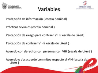 Variables
Percepción de información ( escala nominal)

Prácticas sexuales (escala nominal )

Percepción de riesgo para contraer VIH ( escala de Likert)

Percepción de contraer VIH ( escala de Likert )

Acuerdo con derechos con personas con VIH (escala de Likert )

Acuerdo o desacuerdo con mitos respecto al VIH (escala de
  Likert )
 