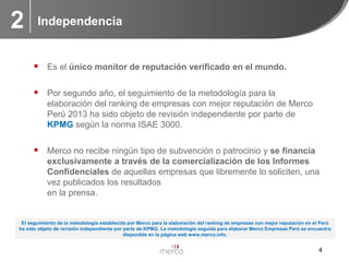 2

Independencia

 Es el único monitor de reputación verificado en el mundo.

 Por segundo año, el seguimiento de la metodología para la
elaboración del ranking de empresas con mejor reputación de Merco
Perú 2013 ha sido objeto de revisión independiente por parte de
KPMG según la norma ISAE 3000.

 Merco no recibe ningún tipo de subvención o patrocinio y se financia
exclusivamente a través de la comercialización de los Informes
Confidenciales de aquellas empresas que libremente lo soliciten, una
vez publicados los resultados
en la prensa.

El seguimiento de la metodología establecida por Merco para la elaboración del ranking de empresas con mejor reputación en el Perú
ha sido objeto de revisión independiente por parte de KPMG. La metodología seguida para elaborar Merco Empresas Perú se encuentra
disponible en la página web www.merco.info.

4

 