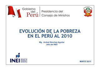 EVOLUCIÓN DE LA POBREZA
   EN EL PERÚ AL 2010
       Mg. Aníbal Sánchez Aguilar
             Jefe del INEI




                                    MAYO 2011
 