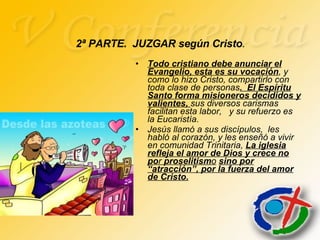 Todo cristiano debe anunciar el Evangelio, esta es su vocación , y como lo hizo Cristo, compartirlo con toda clase de personas .  El Espíritu Santo forma misioneros decididos y valientes,  sus diversos carismas facilitan esta labor,  y su refuerzo es la Eucaristía. Jesús llamó a sus discípulos,  les  habló al corazón, y les enseñó a vivir en comunidad Trinitaria,  La iglesia refleja el amor de Dios y crece no   po r  proselitism o   sino por   “atracción”, por la fuerza del amor de Cristo. 2ª PARTE.  JUZGAR según Cristo . 