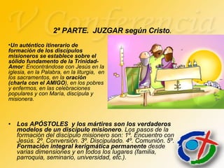 Los APÓSTOLES  y los mártires son los verdaderos modelos de un discípulo misionero . Los pasos de la formación del discípulo misionero son: 1º. Encuentro con Jesús. 2º. Conversión. 3º. Discipulado. 4º. Comunión. 5º.  Formación integral kerigmática permanente  desde varias dimensiones y en todos los lugares (familia, parroquia, seminario, universidad, etc.). 2ª PARTE.  JUZGAR según Cristo . Un auténtico itinerario de formación de los discípulos misioneros se establece sobre el sólido fundamento de la Trinidad-Amor : Encontrándose con Jesús en la iglesia, en la Palabra, en la liturgia,  en los sacramentos, en la  oración (charla con el AMIGO ), en los pobres y enfermos, en las celebraciones populares y con María, discípula y misionera. 