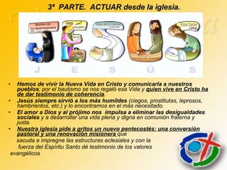 3ª  PARTE.  ACTUAR desde la iglesia. Hemos de vivir la Nueva Vida en Cristo y comunicarla a nuestros pueblos ; por el bautismo se nos regaló esa Vida y  quien vive en Cristo ha de dar testimonio de coherencia .  Jesús siempre sirvió a los más humildes  (ciegos, prostitutas, leprosos, hambrientos, etc.) y lo encontramos en el más necesitado.  El amor a Dios y al prójimo nos  impulsa a eliminar las desigualdades sociales  y a desarrollar una vida plena y digna en comunión fraterna y justa. Nuestra iglesia pide a gritos un nuevo pentecostés: una conversión pastoral y una renovación misionera  que  sacuda e impregne las estructuras eclesiales y con la  fuerza del Espíritu Santo dé testimonio de los valores evangélicos 