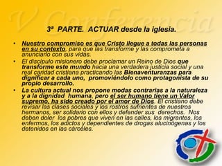 Nuestro compromiso es que Cristo llegue a todas las personas en su contexto , para que las transforme y las comprometa a anunciarlo con sus vidas. El discípulo misionero debe proclamar un Reino de Dios  que transforme este mundo  hacia una verdadera justicia social y una real caridad cristiana practicando las  Bienaventuranzas para dignificar a cada uno,  promoviéndolo como protagonista de su propio desarrollo. La cultura actual nos propone modas contrarias a la naturaleza y a la dignidad  humana ,  pero  el ser humano tiene un Valor supremo, ha sido creado por el amor de Dios . El cristiano debe revisar las clases sociales y los rostros sufrientes de nuestros hermanos, ser solidario con ellos y defender sus  derechos.  Nos deben doler  los pobres que viven en las calles, los migrantes, los enfermos, los adictos y dependientes de drogas alucinógenas y los detenidos en las cárceles. 3ª  PARTE.  ACTUAR desde la iglesia. 