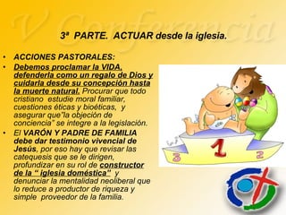 ACCIONES PASTORALES: Debemos proclamar la VIDA, defenderla como un regalo de Dios y cuidarla desde su concepción hasta la muerte natural.  Procurar que todo cristiano  estudie moral familiar,  cuestiones éticas y bioéticas,  y asegurar que”la objeción de conciencia” se integre a la legislación. El  VARÓN Y PADRE DE FAMILIA debe dar testimonio vivencial de Jesús , por eso hay que revisar las catequesis que se le dirigen, profundizar en su rol de  constructor de la “ iglesia doméstica”   y denunciar la mentalidad neoliberal que lo reduce a productor de riqueza y simple  proveedor de la familia. 3ª  PARTE.  ACTUAR desde la iglesia. 