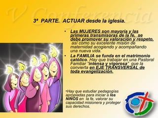 Las MUJERES son mayoría y las primeras transmisoras de la fe,  se debe promover su valoración y respeto,   así como su excelente misión de maternidad acogiendo y acompañando una nueva vida. La FAMILIA se funda en el matrimonio católico . Hay que trabajar en una Pastoral Familiar “ intensa y vigorosa ”  que la convierta  en EJE TRANSVERSAL de toda evangelización. 3ª  PARTE.  ACTUAR desde la iglesia. Hay que estudiar pedagogías apropiadas para iniciar a  los NIÑOS  en  la fe, valorar su capacidad misionera y proteger sus derechos. 