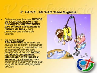 Debemos emplear los  MEDIOS DE COMUNICACIÓN   y los   ESPACIOS CIBERNÉTICOS para difundir eficazmente la Palabra de Dios  y para  promover una cultura de valores. Se deben formar  PENSADORES  que estén en niveles de decisión, empleando su esfuerzo y su creatividad en la evangelización de todo profesional. A su vez,  formar un laicado competente, interlocutor entre iglesia y sociedad, y viceversa , para lograr una ciudad y un país que vaya de la mano del proyecto de Dios. 3ª  PARTE.  ACTUAR desde la iglesia. 