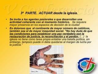 Se invita a los agentes pastorales a que desarrollen una actividad coherente con el momento histórico.  Se requiere mayor presencia en los espacios de decisión de la ciudad Es doloroso que  el continente de mayor número de católicos, también sea el de mayor inequidad social. “No hay duda de que  las condiciones para establecer una paz verdadera son la restauración de justicia, la reconciliación y el perdón.  (…)  la iglesia no tiene como tarea propia entablar una batalla política, sin embargo, tampoco puede ni debe quedarse al margen de lucha por la justicia.” 3ª  PARTE.  ACTUAR desde la iglesia. 