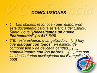 CONCLUSIONES 1.  Los obispos reconocen que  elaboraron  este documento bajo la asistencia del Espíritu Santo y que “¡ Necesitamos un nuevo Pentecostés !”.( A 547-548) 2“En este esfuerzo evangelizador… (…) hay que  dialogar con todos ,  en espíritu de comprensión y de delicada caridad... (…)  especialmente con los pobres … (…) que son los destinatarios privilegiados del Evangelio.” (A 550) 