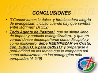 3“Conservemos la dulce  y fortalecedora alegría de evangelizar, incluso cuando hay que sembrar entre lágrimas” (A 552) Todo Agente de Pastoral , que se sienta lleno de ímpetu y audacia evangelizadora,  y que en verdad desee desempeñarse como discípulo y como misionero ,  debe REEMPEZAR en   Cristo, con  CRISTO, y para CRISTO ; y prepararse a profundidad en los temas que le competen así como actualizarse  en las pedagogías más apropiadas.(A 549) CONCLUSIONES 