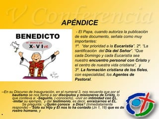 APÉNDICE --En su Discurso de Inauguración, en el numeral 3, nos recuerda que por el  bautismo  se nos llama a ser  discípulos y misioneros de Cristo , lo que conlleva a:  -Seguirlo , (-conocerlo), -vivir en  intimidad con ÉL ,  - imitar  su ejemplo,  y dar  testimonio , es decir,  enraizarnos el ÉL .  Se pregunta: -¿ Quién conoce  a Dios ? (Inmediatamente responde) –“ Sólo su Hijo y Él nos lo ha contado  (Jn 1, 18)  que es de rostro humano , y - El Papa, cuando autoriza la publicación de este documento, señala como muy importantes:  1º.  “dar prioridad a la  Eucaristía ”. 2º. “La santificación  del  Día del Señor ”. “Que cada Domingo y cada Eucaristía sea nuestro  encuentro personal con Cristo  y el centro de nuestra vida cristiana”,  y  3º.  La formación cristiana de los fieles , con especialidad, los  Agentes de Pastoral . 