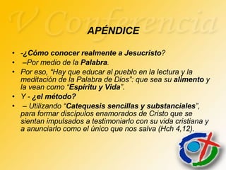 - ¿Cómo conocer realmente a Jesucristo ? – Por medio de la  Palabra .  Por eso, “Hay que educar al pueblo en la lectura y la meditación de la Palabra de Dios”: que sea su  alimento  y la vean como “ Espíritu y Vida ”.  Y -  ¿el método? –  Utilizando “ Catequesis sencillas y substanciales ”, para formar discípulos enamorados de Cristo que se sientan impulsados a testimoniarlo con su vida cristiana y a anunciarlo como el único que nos salva (Hch 4,12). APÉNDICE 