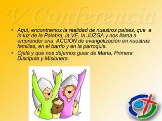 Aquí, encontramos la realidad de nuestros países, que  a la luz de la Palabra, la VE, la JUZGA y nos llama a emprender una  ACCIÓN de evangelización en nuestras familias, en el barrio y en la parroquia. Ojalá y que nos dejemos guiar de María, Primera Discípula y Misionera. 