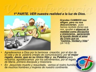 Agradecemos a Dios por la hermosa  creación, por el don de la vida y de la  palabra (medio de comunicación); por  el mejor regalo, Jesús, que es su Único Hijo y  su Palabra  para nosotros; agradezcamos  por los sacramentos, por el regalo de María, primera discípula y misionera. En  Jesucristo muerto y resucitado,  vemos el rostro humillado de muchos hombres y mujeres de nuestro continente. 1ª PARTE. VER nuestra realidad a la luz de Dios. Grandes CAMBIOS nos afligen, pero no nos desconciertan ,  pues  hemos recibido dones que nos  ayudan a  observar la realidad como discípulos y misioneros,  apreciando el mundo desde el amor de Cristo que es “Camino, Verdad y Vida ”  (Jn 14,6). 