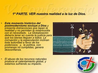 Este momento histórico del postmodernismo excluye a Dios  y presenta distracciones que tapan la realidad y no permiten la misericordia con el necesitado.  La Globalización debería tener en cuenta la justicia para que los bienes lleguen a todos. La corrupción y la especulación inclinan toda autoridad a favor de los poderosos;  y,  la política, con promesas no cumplidas, genera desconfianza. El abuso de los recursos naturales produce el calentamiento global, y estamos sufriendo su impacto.  1ª PARTE. VER nuestra realidad a la luz de Dios. 