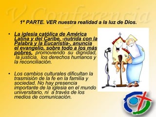 La iglesia católica de América Latina y del Caribe, -nutrida con la Palabra y la Eucaristía-, anuncia el evangelio, sobre todo a los más pobres,   promoviendo  su  dignidad,  la justicia,  los derechos humanos y la reconciliación.  Los cambios culturales dificultan la trasmisión de la fe en la familia y sociedad. No hay presencia importante de la iglesia en el mundo universitario, ni  a través de los medios de comunicación.   1ª PARTE. VER nuestra realidad a la luz de Dios. 