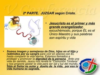 2ª PARTE.  JUZGAR según Cristo . Somos imagen y semejanza de Dios, hijos en el Hijo y redimidos por su sangre  para vivir en alianza con ÉL hasta compartir la vida eterna. Estamos llamados a proteger y promover la  dignidad de la persona .  Ante una vida sin sentido, Jesús nos revela la “Comunión Trinitaria” y nos propone gastar la vida para ser sal y luz del mundo .  Sólo el Señor es autor y  dueño de  la vida,  por eso la vida humana es sagrada.  Jesucristo es el primer y más grande evangelizador , escuchémoslo, porque ÉL es el Único Maestro y sus palabras son espíritu y vida 