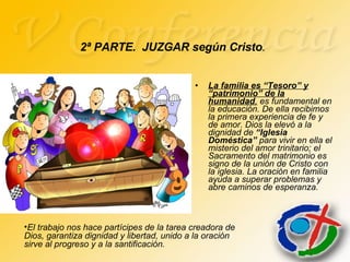 La familia es “Tesoro” y “patrimonio” de la humanidad ,  es fundamental en la educación. De ella recibimos la primera experiencia de fe y de amor. Dios la elevó a la dignidad de  “Iglesia   Doméstica”  para vivir en ella el misterio del amor trinitario; el Sacramento del matrimonio es signo de la unión de Cristo con la iglesia. La oración en familia ayuda a superar problemas y abre caminos de esperanza. 2ª PARTE.  JUZGAR según Cristo . El trabajo nos hace partícipes de la tarea creadora de Dios, garantiza dignidad y libertad, unido a la oración sirve al progreso y a la santificación. 