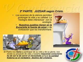 Los avances de la ciencia permiten prolongar la vida y su calidad. La Teología debe interactuar  con la ecología. Nuestros pueblos tienen en la Eucaristía la fuente de amor  y de civilización que los transformará. 2ª PARTE.  JUZGAR según Cristo . El Padre nos  llama  a participar de su vida y de su gloria, nos revela su proyecto de vida y nuestra  respuesta consciente   ha de ser la de servir al necesitado  porque  la caridad fraterna es el verdadero  destino del cristiano. 