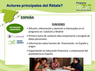 Actores principales del Rétale?


             ESPAÑA

                                      FUNCIONES
 ENTIDADES
 ASESORAS
               • Difusión, información y atención a interesados en el
                 programa en: Cataluña y Madrid
               • Primera toma de contacto idea empresarial y recogida de
                 datos personales.
               • Información sobre fuentes de financiación en España y
                 origen
               • Capacitación en educación financiera y empresarial del
                 promotor/a en España
 