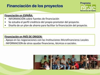 Financiación de los proyectos

Financiación en ESPAÑA:
• INFORMACIÓN sobre fuentes de financiación
• Se estudia el perfil crediticio del propio promotor del proyecto.
• Diseño de un plan de ahorro para facilitar la financiación del proyecto.



Financiación en PAÍS DE ORIGEN:
. Apoyo en las negociaciones con las Instituciones Microfinancieras Locales
. INFORMACION de otras ayudas financieras, técnicas o sociales.
 