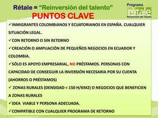 Rétale = “Reinversión del talento”
            PUNTOS CLAVE
INMIGRANTES COLOMBIANOS Y ECUATORIANOS EN ESPAÑA. CUALQUIER
SITUACIÓN LEGAL.
CON RETORNO O SIN RETORNO
CREACIÓN O AMPLIACIÓN DE PEQUEÑOS NEGOCIOS EN ECUADOR Y
COLOMBIA.
SÓLO ES APOYO EMPRESARIAL, NO PRÉSTAMOS. PERSONAS CON
CAPACIDAD DE CONSEGUIR LA INVERSIÓN NECESARIA POR SU CUENTA
(AHORROS O PRÉSTAMOS)
 ZONAS RURALES (DENSIDAD < 150 H/KM2) O NEGOCIOS QUE BENEFICIEN
A ZONAS RURALES
IDEA VIABLE Y PERSONA ADECUADA.
COMPATIBLE CON CUALQUIER PROGRAMA DE RETORNO
 