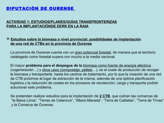 DIPUTACIÓN DE OURENSE
ACTIVIDAD 1: ESTUDIOS/PLANES/GUÍAS TRANSFRONTERIZAS
PARA LA IMPLANTACIÓNDE EERR EN LA RAIA
 Estudios sobre la biomasa a nivel provincial: posibilidades de implantación
de una red de CTBs en la provincia de Ourense
La provincia de Ourense cuenta con un gran potencial forestal, de manera que el territorio
catalogado como forestal supera con mucho a la media nacional.
El mayor problema para el despegue de la biomasa como fuente de energía eléctrica
(cogeneración…) y otros usos (compostaje, pellets…), es el coste de producción de recoger
la biomasa y transportarla hasta los centros de tratamiento, por lo que la creación de una red
de CTB próximos al lugar de extracción de la misma, además de una óptima planificación
logística y la reducción de costes en los procesos de recolección, carga y transporte podrán
solucionar este problema.
Se pretenden realizar estudios para la implantación de 2 CTB, que cubran las comarcas de
“la Baixa Limia”, “Terras de Celanova”, “Allariz-Maceda”, “Terra de Caldelas”, “Terra de Trives”
y la Comarca de Ourense.
 