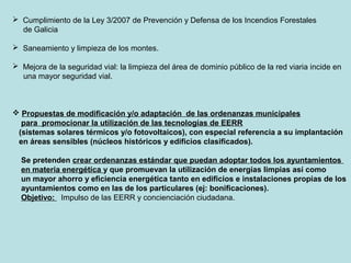  Cumplimiento de la Ley 3/2007 de Prevención y Defensa de los Incendios Forestales
de Galicia
 Saneamiento y limpieza de los montes.
 Mejora de la seguridad vial: la limpieza del área de dominio público de la red viaria incide en
una mayor seguridad vial.
 Propuestas de modificación y/o adaptación de las ordenanzas municipales
para promocionar la utilización de las tecnologías de EERR
(sistemas solares térmicos y/o fotovoltaicos), con especial referencia a su implantación
en áreas sensibles (núcleos históricos y edificios clasificados).
Se pretenden crear ordenanzas estándar que puedan adoptar todos los ayuntamientos
en materia energética y que promuevan la utilización de energías limpias así como
un mayor ahorro y eficiencia energética tanto en edificios e instalaciones propias de los
ayuntamientos como en las de los particulares (ej: bonificaciones).
Objetivo: Impulso de las EERR y concienciación ciudadana.
 
