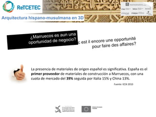 Arquitectura hispano-musulmana en 3D




            La presencia de materiales de origen español es significativa. España es el
            primer proveedor de materiales de construcción a Marruecos, con una
            cuota de mercado del 39% seguida por Italia 15% y China 13%.
                                                                 Fuente: ICEX 2010
 
